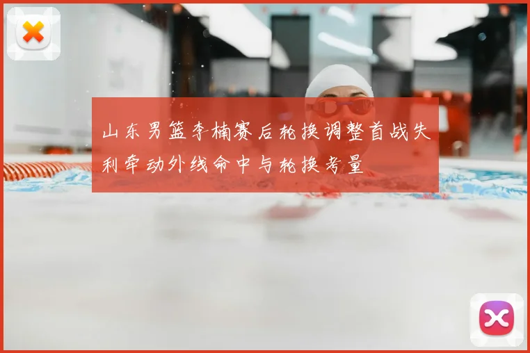 山东男篮李楠赛后轮换调整首战失利牵动外线命中与轮换考量