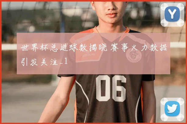 世界杯总进球数揭晓 赛事火力数据引发关注_1