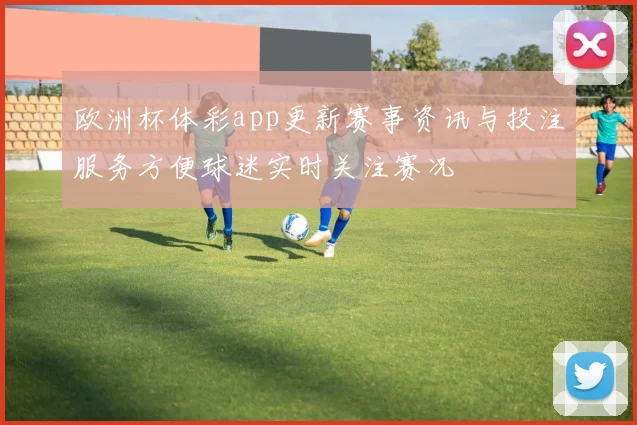 欧洲杯体彩app更新赛事资讯与投注服务方便球迷实时关注赛况