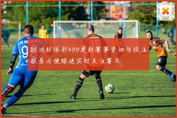 欧洲杯体彩app更新赛事资讯与投注服务方便球迷实时关注赛况