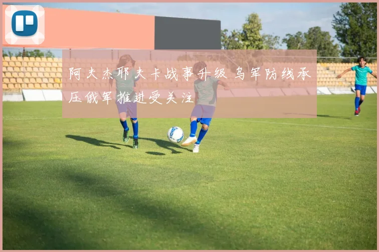 阿夫杰耶夫卡战事升级 乌军防线承压俄军推进受关注