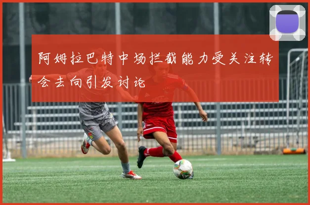 阿姆拉巴特中场拦截能力受关注转会去向引发讨论