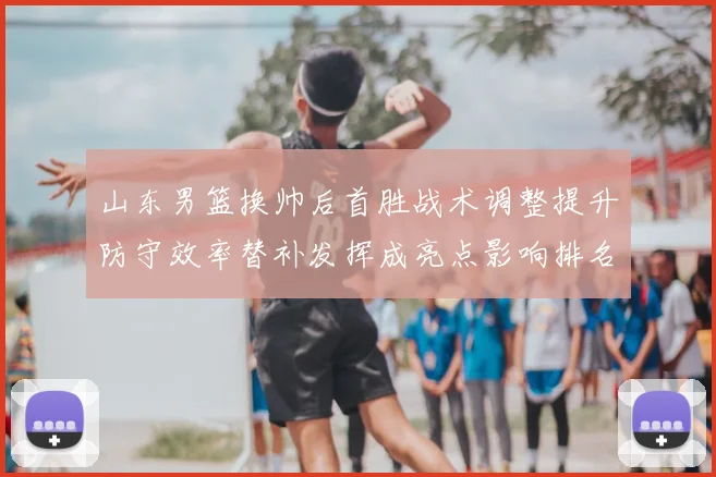 山东男篮换帅后首胜战术调整提升防守效率替补发挥成亮点影响排名