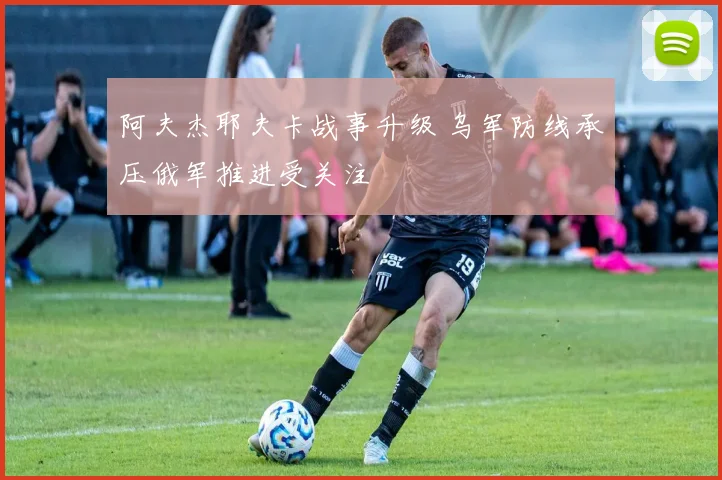 阿夫杰耶夫卡战事升级 乌军防线承压俄军推进受关注