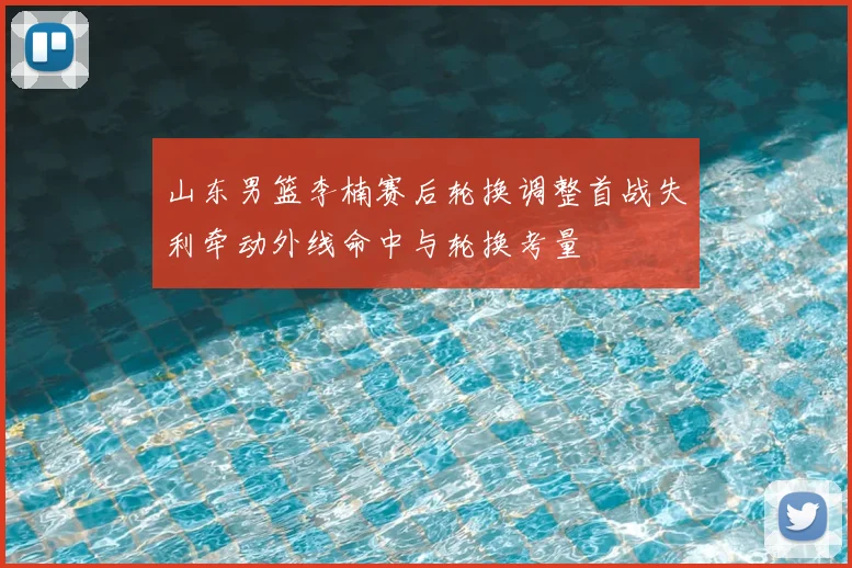 山东男篮李楠赛后轮换调整首战失利牵动外线命中与轮换考量