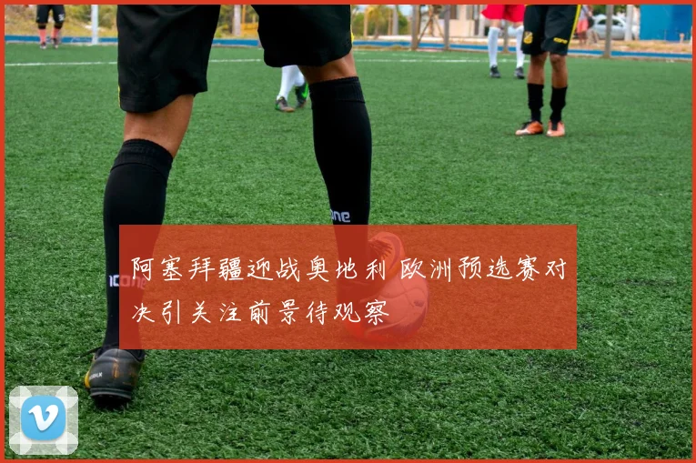 阿塞拜疆迎战奥地利 欧洲预选赛对决引关注前景待观察
