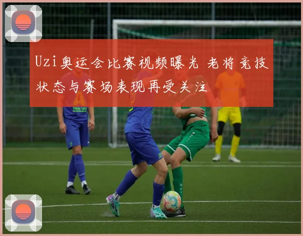Uzi奥运会比赛视频曝光 老将竞技状态与赛场表现再受关注