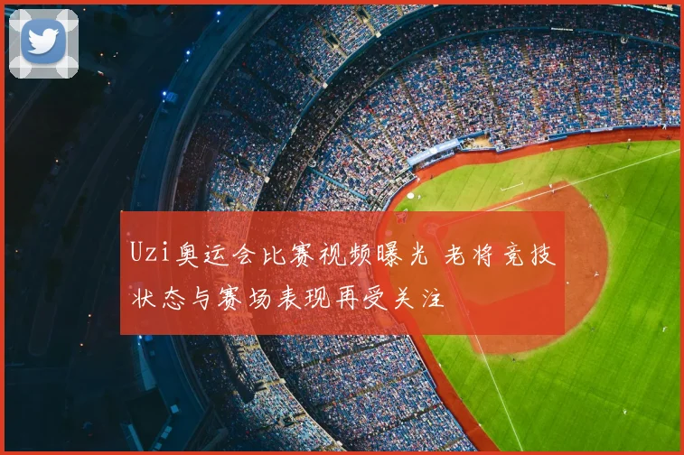 Uzi奥运会比赛视频曝光 老将竞技状态与赛场表现再受关注