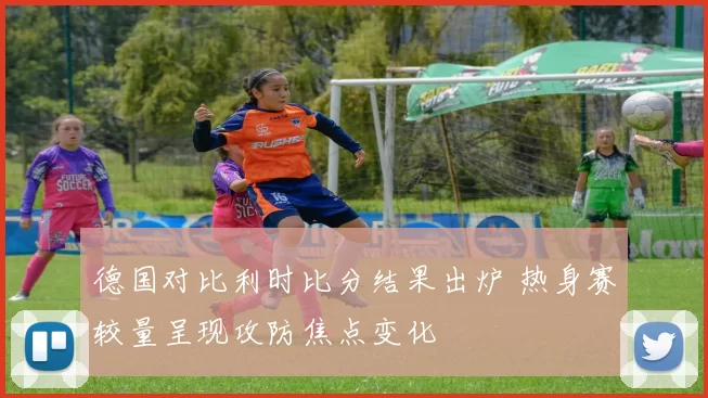 德国对比利时比分结果出炉 热身赛较量呈现攻防焦点变化