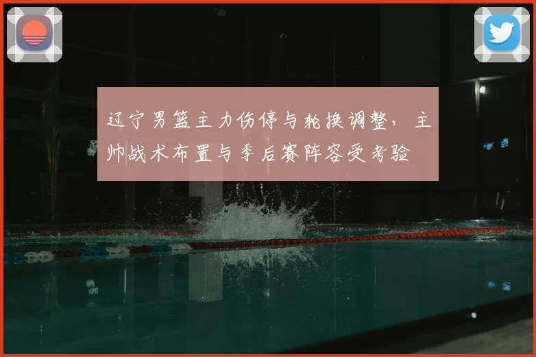 辽宁男篮主力伤停与轮换调整,主帅战术布置与季后赛阵容受考验