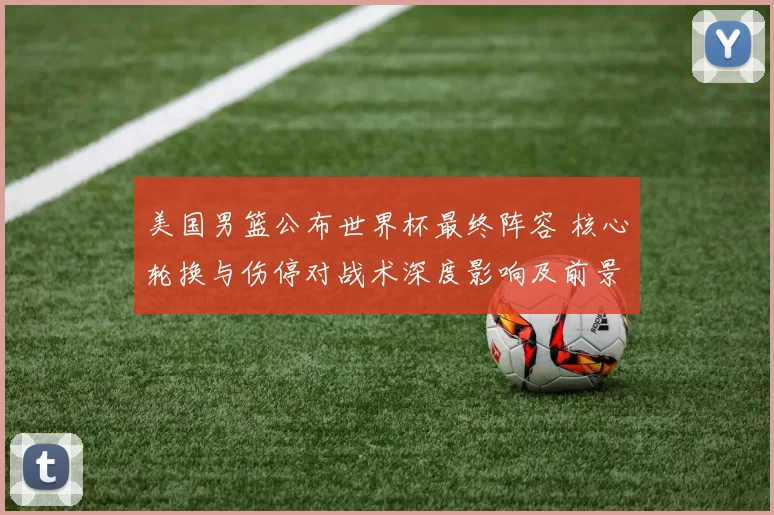 美国男篮公布世界杯最终阵容 核心轮换与伤停对战术深度影响及前景