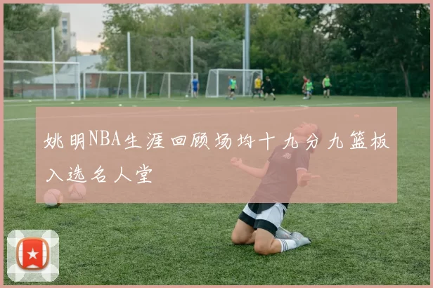 姚明NBA生涯回顾场均十九分九篮板入选名人堂
