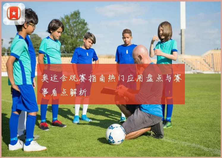 奥运会观赛指南热门应用盘点与赛事看点解析