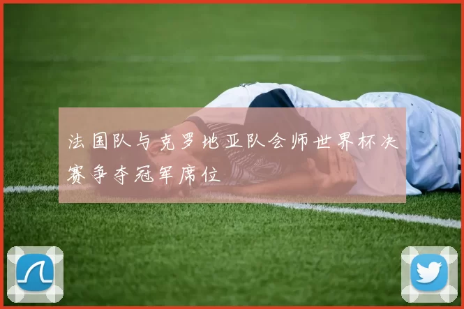 法国队与克罗地亚队会师世界杯决赛争夺冠军席位