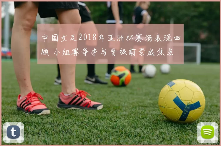 中国女足2018年亚洲杯赛场表现回顾 小组赛争夺与晋级前景成焦点