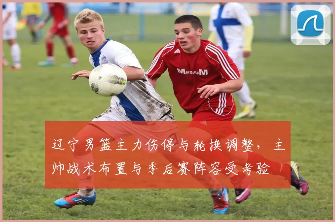 辽宁男篮主力伤停与轮换调整,主帅战术布置与季后赛阵容受考验