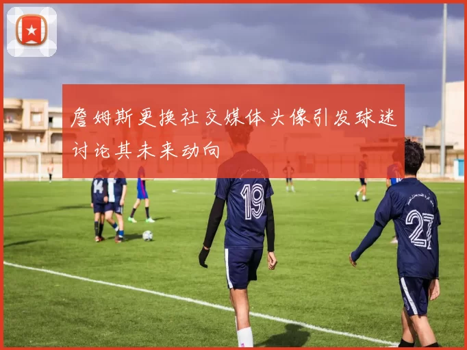 詹姆斯更换社交媒体头像引发球迷讨论其未来动向