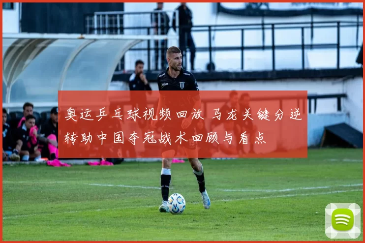 奥运乒乓球视频回放 马龙关键分逆转助中国夺冠战术回顾与看点