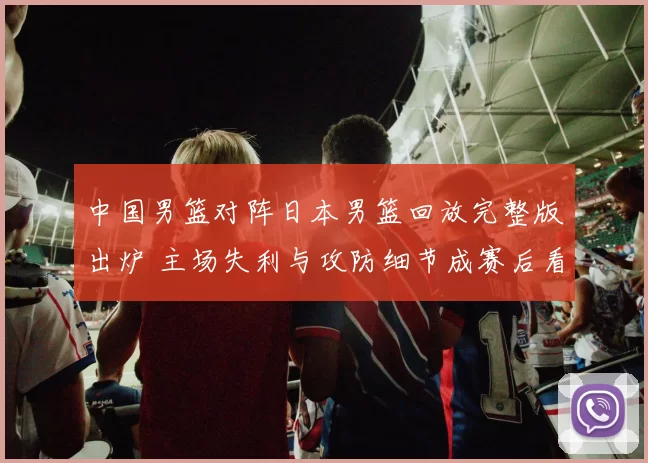 中国男篮对阵日本男篮回放完整版出炉 主场失利与攻防细节成赛后看点