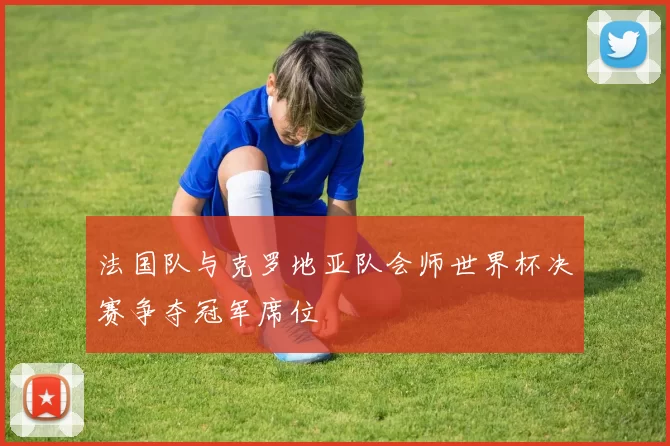 法国队与克罗地亚队会师世界杯决赛争夺冠军席位