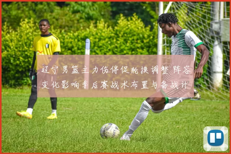 辽宁男篮主力伤停促轮换调整 阵容变化影响季后赛战术布置与备战计划