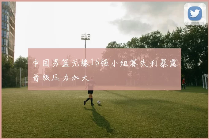 中国男篮无缘16强小组赛失利暴露晋级压力加大