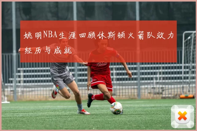 姚明NBA生涯回顾休斯顿火箭队效力经历与成就