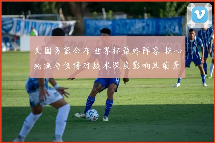 美国男篮公布世界杯最终阵容 核心轮换与伤停对战术深度影响及前景