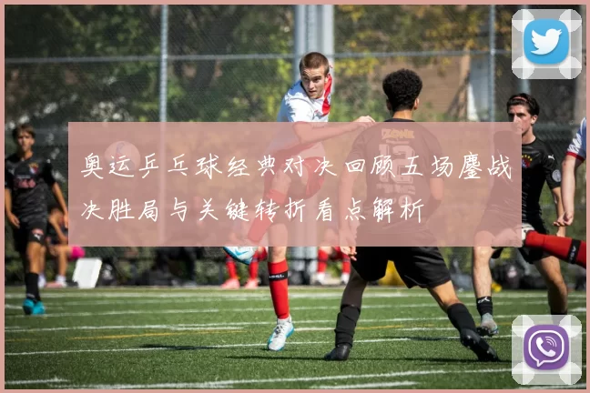 奥运乒乓球经典对决回顾五场鏖战决胜局与关键转折看点解析