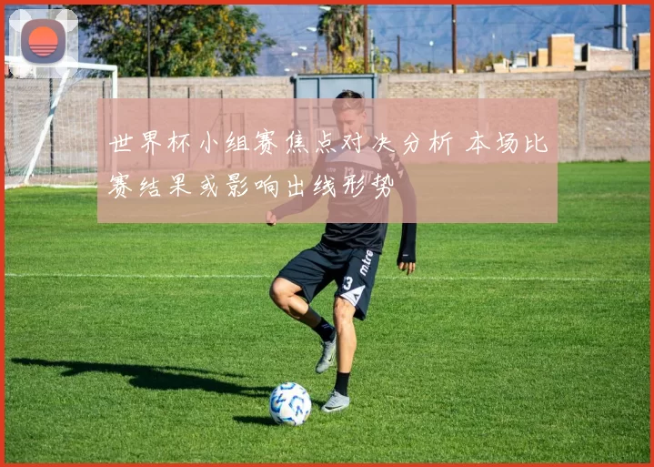 世界杯小组赛焦点对决分析 本场比赛结果或影响出线形势
