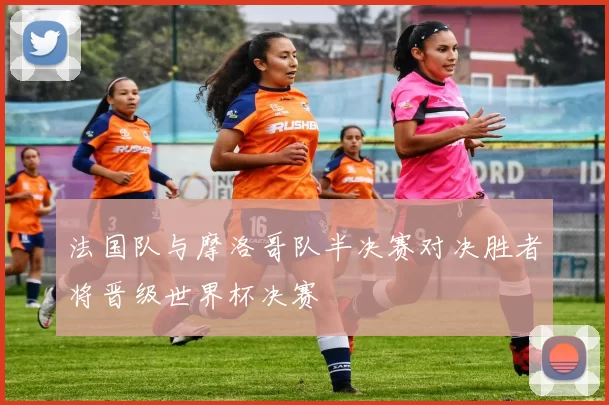 法国队与摩洛哥队半决赛对决胜者将晋级世界杯决赛