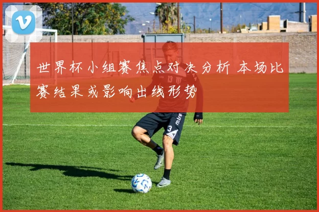 世界杯小组赛焦点对决分析 本场比赛结果或影响出线形势