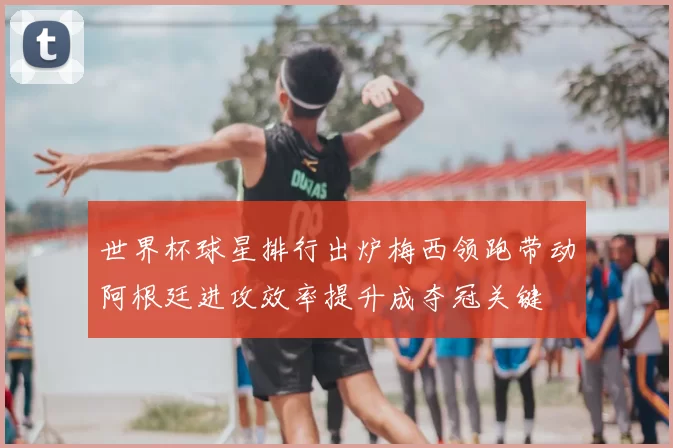 世界杯球星排行出炉梅西领跑带动阿根廷进攻效率提升成夺冠关键