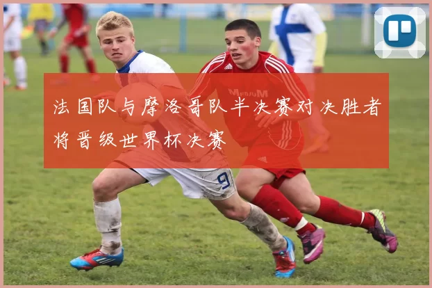 法国队与摩洛哥队半决赛对决胜者将晋级世界杯决赛