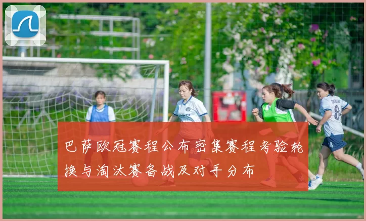 巴萨欧冠赛程公布密集赛程考验轮换与淘汰赛备战及对手分布