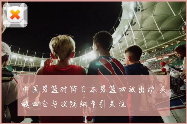中国男篮对阵日本男篮回放出炉 关键回合与攻防细节引关注