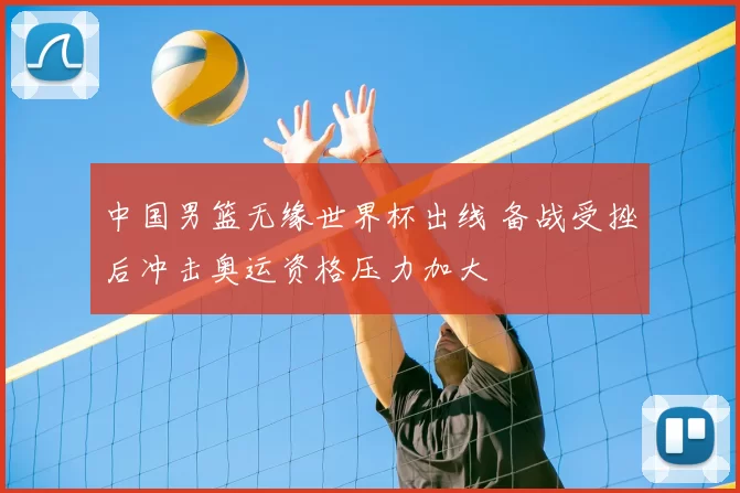 中国男篮无缘世界杯出线 备战受挫后冲击奥运资格压力加大