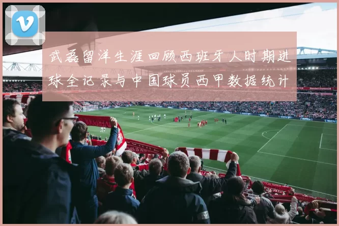 武磊留洋生涯回顾西班牙人时期进球全记录与中国球员西甲数据统计