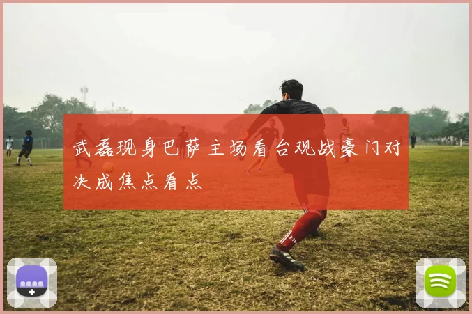 武磊现身巴萨主场看台观战豪门对决成焦点看点