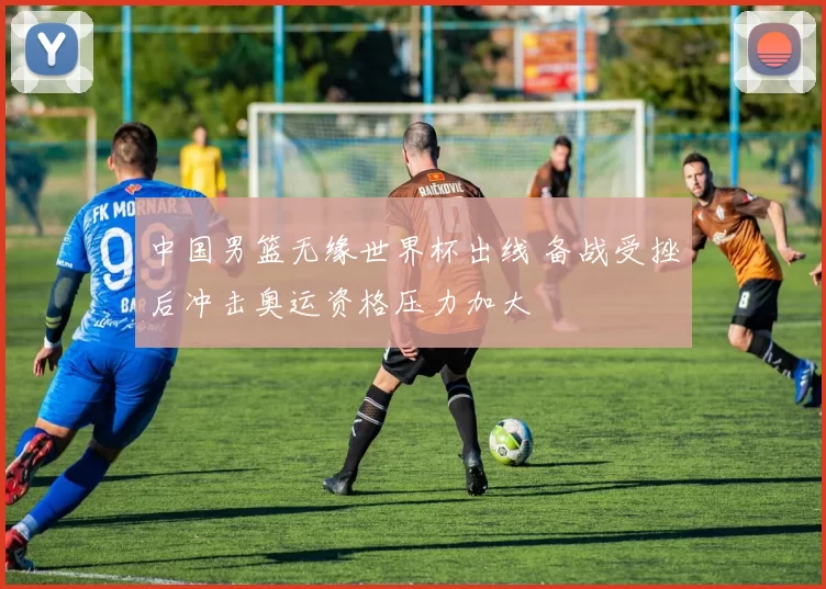 中国男篮无缘世界杯出线 备战受挫后冲击奥运资格压力加大